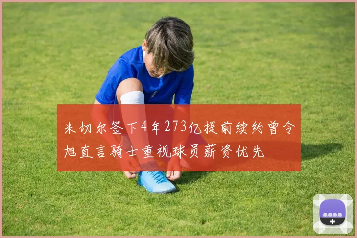 米切尔签下4年273亿提前续约曾令旭直言骑士重视球员薪资优先