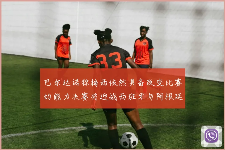 巴尔达诺称梅西依然具备改变比赛的能力决赛将迎战西班牙与阿根廷