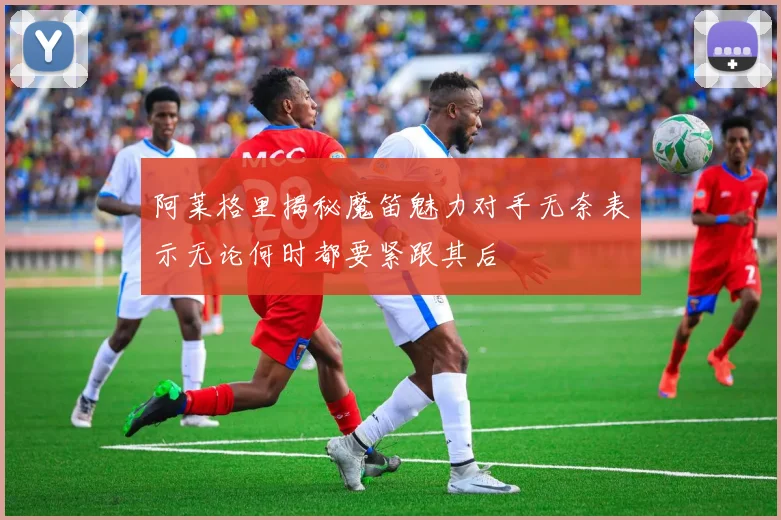阿莱格里揭秘魔笛魅力对手无奈表示无论何时都要紧跟其后