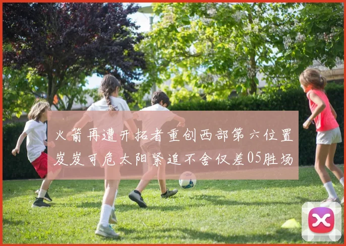 火箭再遭开拓者重创西部第六位置岌岌可危太阳紧追不舍仅差05胜场