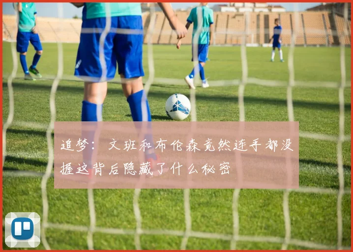 追梦：文班和布伦森竟然连手都没握这背后隐藏了什么秘密