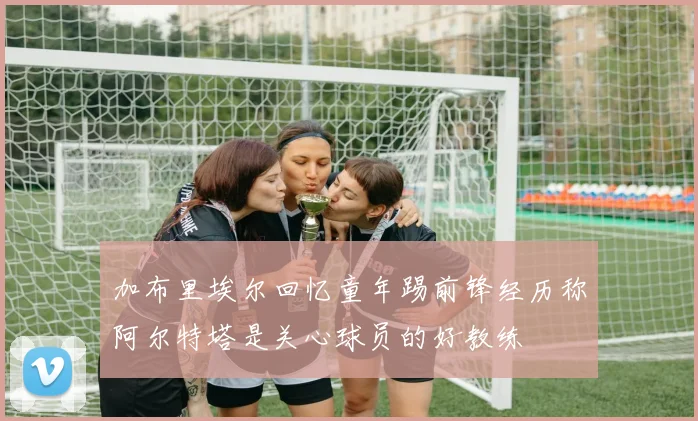 加布里埃尔回忆童年踢前锋经历称阿尔特塔是关心球员的好教练