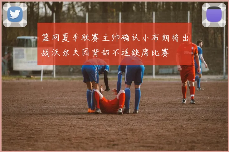 篮网夏季联赛主帅确认小布朗将出战沃尔夫因背部不适缺席比赛