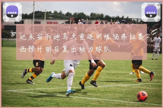 达米安和迪乌夫重返训练场弗拉泰西预计明日复出助力球队