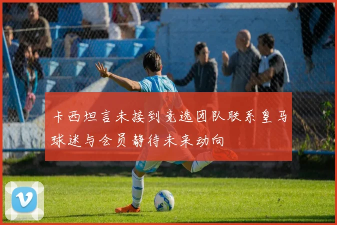 卡西坦言未接到竞选团队联系皇马球迷与会员静待未来动向