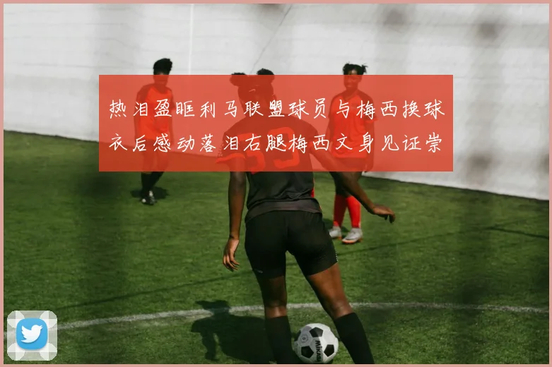 热泪盈眶利马联盟球员与梅西换球衣后感动落泪右腿梅西文身见证崇拜之情