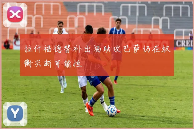 拉什福德替补出场助攻巴萨仍在权衡买断可能性