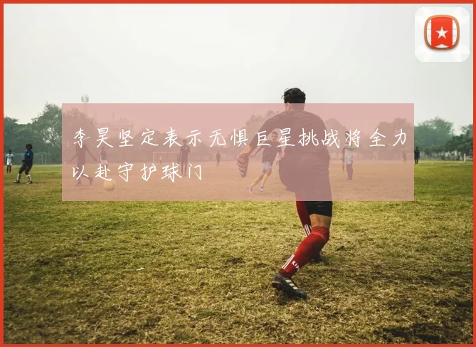 李昊坚定表示无惧巨星挑战将全力以赴守护球门