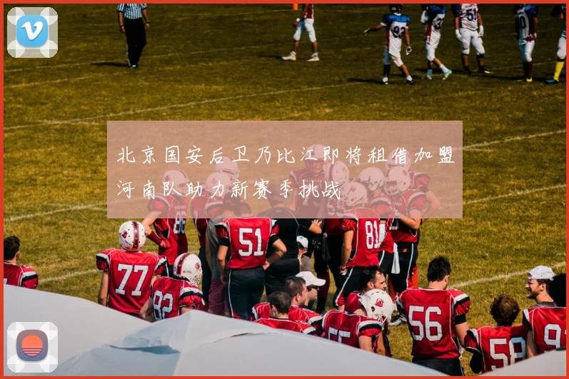 北京国安后卫乃比江即将租借加盟河南队助力新赛季挑战