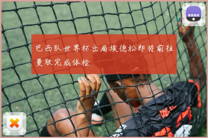 巴西队世界杯出局埃德松即将前往曼联完成体检
