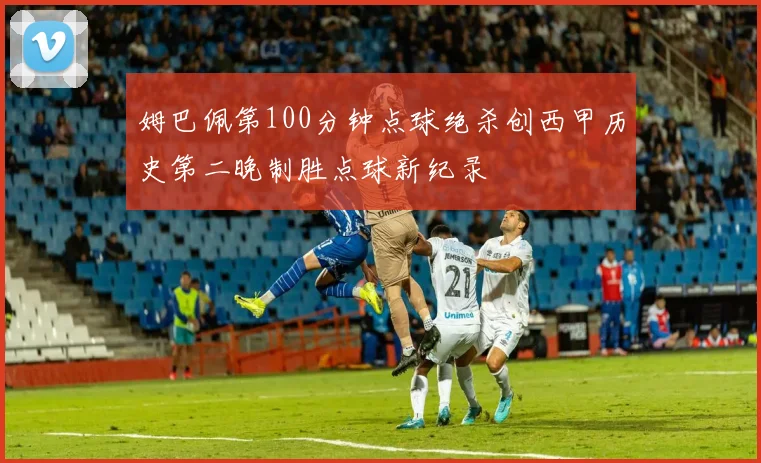 姆巴佩第100分钟点球绝杀创西甲历史第二晚制胜点球新纪录