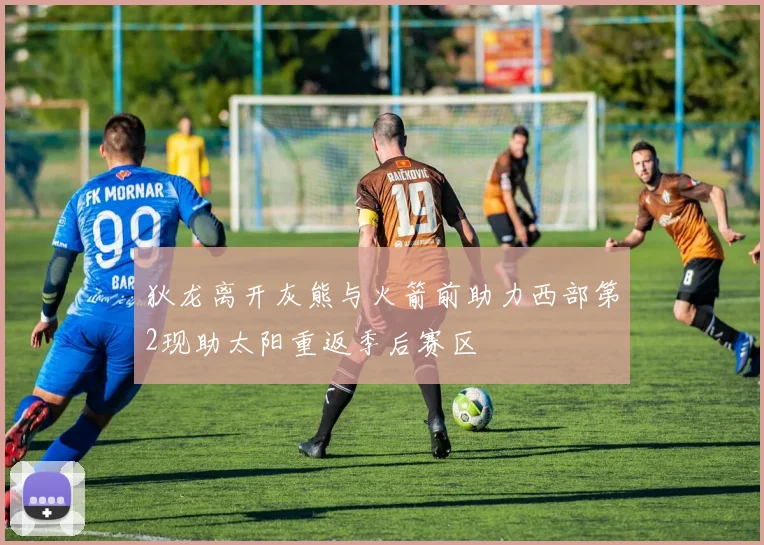 狄龙离开灰熊与火箭前助力西部第2现助太阳重返季后赛区