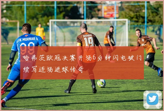 哈弗茨欧冠决赛开场6分钟闪电破门续写连场进球传奇