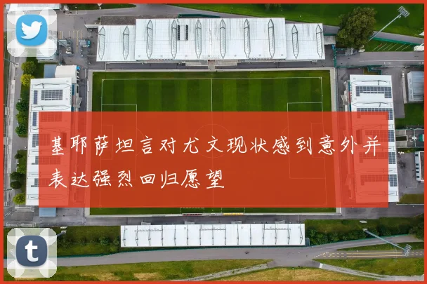 基耶萨坦言对尤文现状感到意外并表达强烈回归愿望