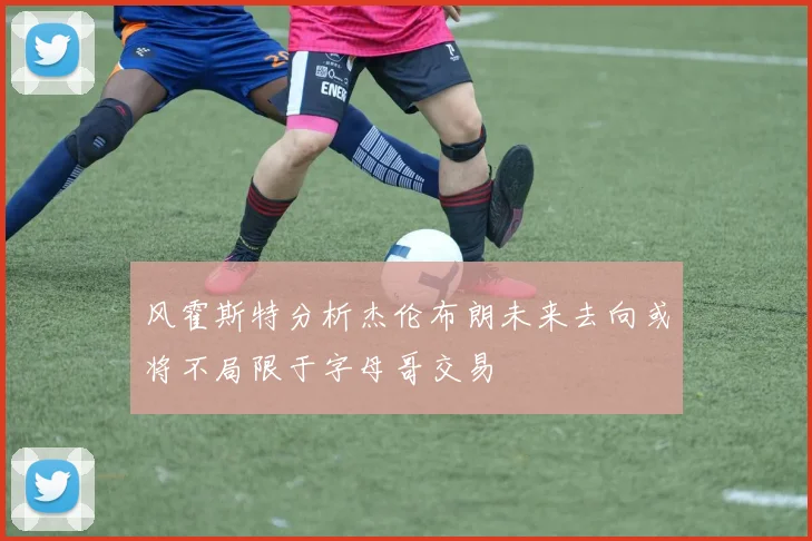 风霍斯特分析杰伦布朗未来去向或将不局限于字母哥交易