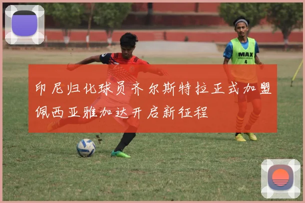 印尼归化球员齐尔斯特拉正式加盟佩西亚雅加达开启新征程