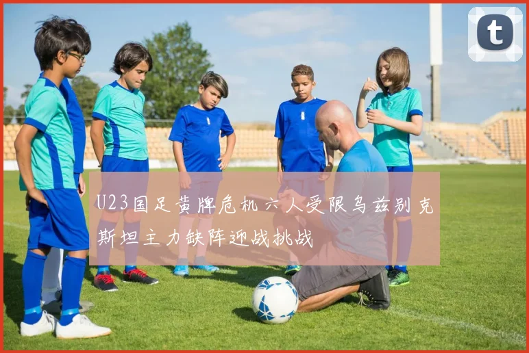 U23国足黄牌危机六人受限乌兹别克斯坦主力缺阵迎战挑战