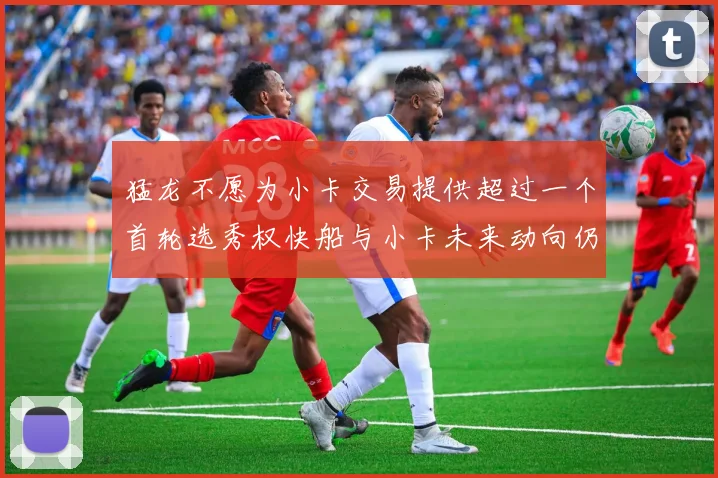 猛龙不愿为小卡交易提供超过一个首轮选秀权快船与小卡未来动向仍不明朗