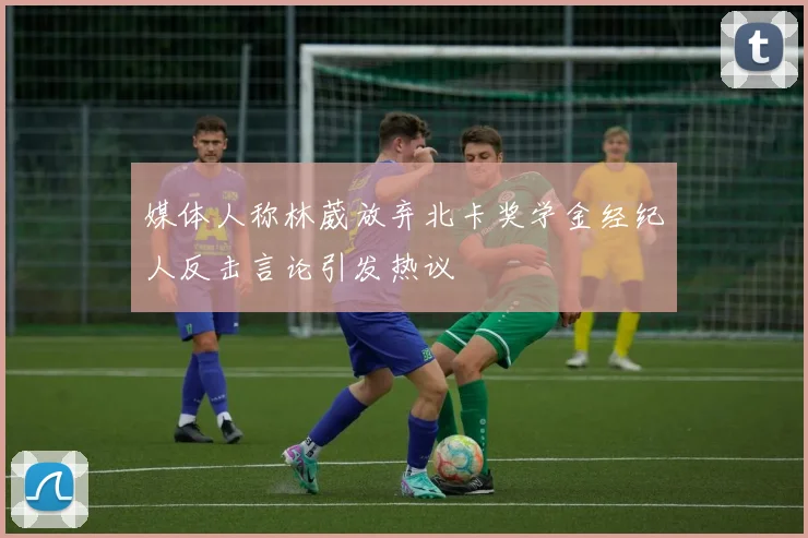 媒体人称林葳放弃北卡奖学金经纪人反击言论引发热议