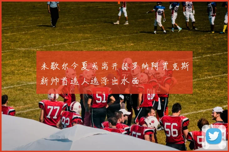 米歇尔今夏或离开赫罗纳阿贾克斯新帅首选人选浮出水面
