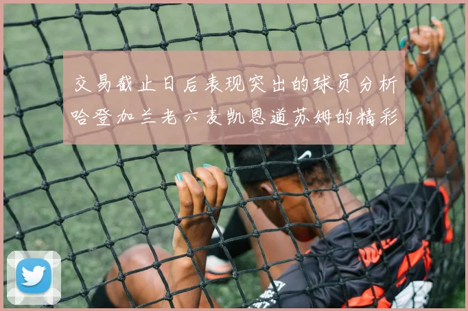 交易截止日后表现突出的球员分析哈登加兰老六麦凯恩道苏姆的精彩表现