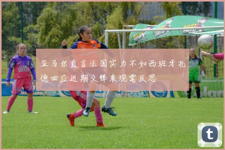 亚马尔直言法国实力不如西班牙孔德回应近期交锋表现需反思