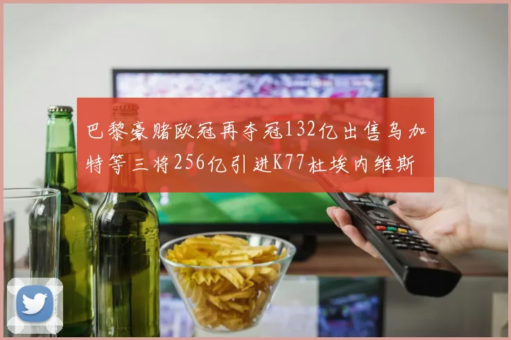 巴黎豪赌欧冠再夺冠132亿出售乌加特等三将256亿引进K77杜埃内维斯等五名新援