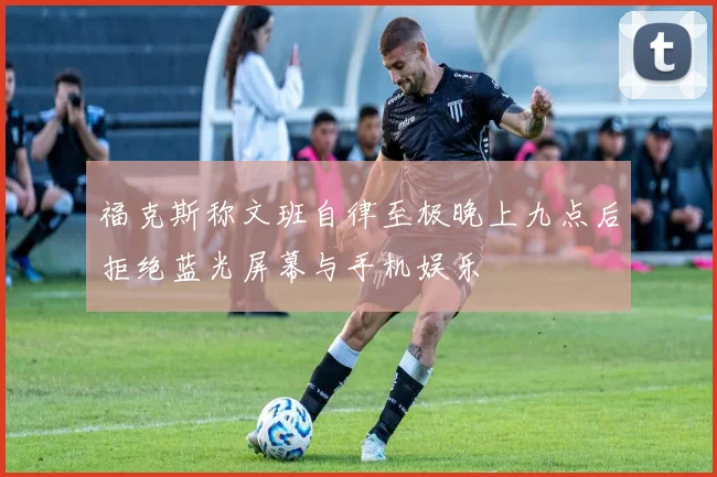 福克斯称文班自律至极晚上九点后拒绝蓝光屏幕与手机娱乐