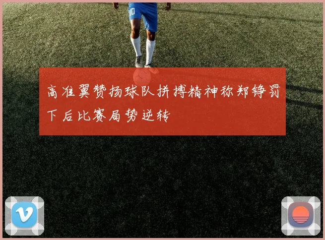 高准翼赞扬球队拼搏精神称郑铮罚下后比赛局势逆转