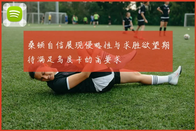 桑顿自信展现侵略性与求胜欲望期待满足乌度卡的高要求